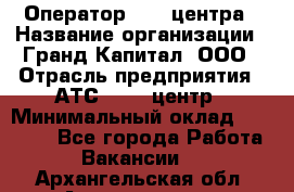 Оператор Call-центра › Название организации ­ Гранд Капитал, ООО › Отрасль предприятия ­ АТС, call-центр › Минимальный оклад ­ 30 000 - Все города Работа » Вакансии   . Архангельская обл.,Архангельск г.